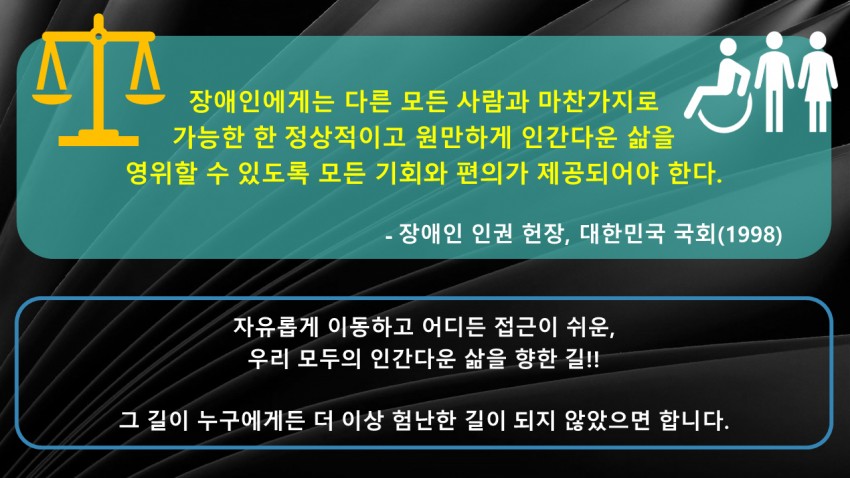 장애인에게는 다른 모든 사람과 마찬가지로 가능한 한 정상적이고 원만하게 인간다운 삶을 영위할 수 있도록 모든 기회와 편의가 제공되어야 한다. - 장애인 인권 헌장, 대한민국 국회(1998). 자유롭게 이동하고 어디든 접근이 쉬운, 우리 모두의 인간다운 삶을 향한 길!! 그 길이 누구에게든 더 이상 험난한 길이 되지 않았으면 합니다.