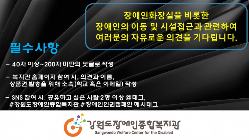 장애인화장실을 비롯한 장애인의 이동 및 시설 접근과 관련하여 여러분의 자유로운 의견을 기다립니다. 필수사항 -40자이상 ~200자 미만의 댓글로 작성 - 복지관홈페이지 참여 시, 의견과이름, 상품권 발송을 위해 소속(학교 혹은 이메일)작성 - sns 참여시, 공유하고 싶은 사람2명이상 @태그, #강원도장애인종합복지관 #장애인인권캠페인 해시태그