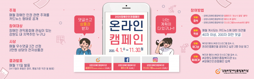 2020 장애인인권켐페인 온라인 캠페인 2020.4.1 수~ 11.30 월 주제 매월 장애인 인권 관련 주제를 카드뉴스 형태로 공개 참여대상 장애인 권익옹호에 관심이 있는 강원도 내 지역주민 누구나 시상 매월 우수댓글 2건 선정 2만원 상당의 전자상품권 결과발표 매월 11일 발표 11일이 휴일인 경우 평일기준 직전 일 발표 참여방법 첫째: 접속 강원도장애인종합복지관의 페이스북, 인스타그램 또는 홈페이지내 새소식알림 클릭 둘째 작성 매월 게시되는 카드뉴스에 대한 의견을 40자 이상 200자 미만 댓글 셋째 태그 복지관 페이스북과 인스타그램 접속 시 온라인 캠페인을 공유하고 싶은 2명 이상 태그 넷째 해시태그 복지관 페이스북과 인스타그램 접속시 강원도장애인종합복지관 또는 장애인인권캠페인 입력