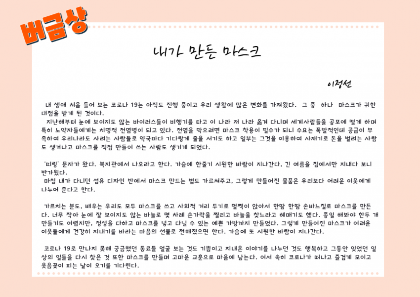 버금상 수기 수상자 이정선 님의 수기글 제목:내가 만든 마스크 내용 :  내 생애 처음 들어 보는 코로나 19는 아직도 진행 중이고 우리 생활에 많은 변화를 가져왔다. 그중 하나 마스크가 귀한 대접을 받게 된 것이다.   지난해부터 눈에 보이지도 않는 바이러스들이 비행기를 타고 이 나라 저 나라 옮겨 다니며 세계사람들을 공포에 떨게 하며 특히 노약자들에게는 치명적 전염병이 되고 있다.  전염을 막으려면 마스크 착용이 필수가 되니 수요는 폭발적인데 공급이 부족하여 우리나라도 사려는 사람들로 약국마다 기다랗게 줄을 서기도 하고 일부는 그것을 이용하여 사재기로 돈을 벌려는 사람도 생겨나고 마스크를 직접 만들어 쓰는 사람도 생기게 되었다.  ‘띠링’ 문자가 왔다. 복지관에서 나오라고 한다. 가슴에 한줄기 시원한 바람이 지나간다, 긴 여름을 집에서만 지내다 보니 반가웠다.  마침 내가 다니던 섬유 디자인 반에서 마스크 만드는 법도 가르쳐주고, 그렇게 만들어진 물품은 우리보다 어려운 이웃에게 나누어 준다고 한다.   가르치는 분도, 배우는 우리도 모두 마스크를 쓰고 사회적 거리 두기로 멀찍이 앉아서 한땀 한땀 손바느질로 마스크를 만든다. 너무 작아 눈에 잘 보이지도 않는 바늘로 몇 차례 손가락을 찔리고 바늘을 찾느라고 헤매기도 했다. 종일 해봐야 한두 개 만들기도 어렵지만, 정성을 다하고 마스크를 넣고 다닐 수 있는 예쁜 가방까지 만들었다. 그렇게 만들어진 마스크가 어려운 이웃들에게 건강히 지내기를 바라는 마음의 선물로 전해졌으면 한다. 가슴에 또 시원한 바람이 지나간다.  코로나 19로 만나지 못해 궁금했던 동료들 얼굴 보는 것도 기쁨이고 지내온 이야기를 나누던 것도 행복하고 그동안 잊었던 일상의 일들을 다시 찾은 것 또한 마스크를 만들며 고마운 교훈으로 마음에 남는다. 어서 속히 코로나가 떠나고 즐겁게 모이고 웃음꽃이 피는 날이 오기를 기다린다.