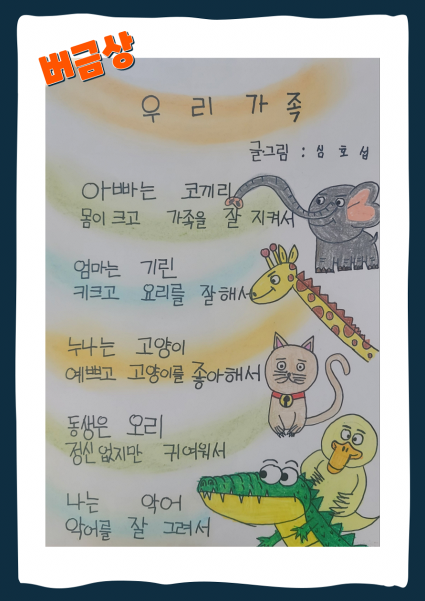 버금상 그림부분 수상자 심호섭님의 시화 제목 : 우리 가족 내용 : 아빠는 코끼리 몸이 크고 가족을 잘 지켜서 엄마는 기린 키크고 요리를 잘해서 누나는 고양이 예쁘고 고양이를 좋아해서 동생은 오리 정신없지만 귀여워서 나는 악어 악어를 잘그려서 그림: 코끼리, 기린, 고양이, 오리, 악어 그림