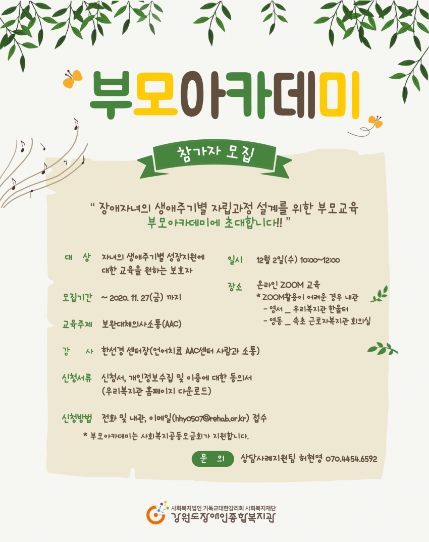 부모아카데미 참가자 모집 장애자녀의 생애주기별 자립과정 설계를 위한 부모교육 부모 아카데미에 초대합니다!! 대 상 자녀의 생애주기별 성장지원에 대한 교육을 원하는 보호자 일시 12월 2일(수) 10:00~12:00 모집기간 ~ 2020. 11. 27(금) 까지 장소 온라인 ZOOM 교육 * ZOOM활용이 어려운 경우 내관 - 영서 _ 우리복지관 한울터 - 영동 _ 속초 근로자복지관 회의실 교육주제 보완대체의사소통(AAC) 강사 한선경 센터장(언어치료 AAC센터 사람과 소통) 신청서류 신청서, 개인정보 수집 및 이용에 대한 동의서 (우리복지관 홈페이지 다운로드) 신청방법 전화 및 내관, 이메일 (hhy0507 @rehab.or.kr) 접수 * 부모아카데미는 사회복지공동모금회가 지원합니다. 문의 상담사례지원팀 허현영 070.4454.6592