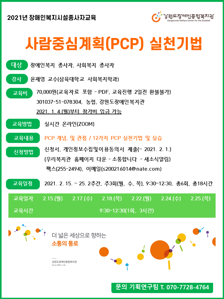 2021년 장애인복지시설종사자교육 사람중심계획(PCP) 실천기법 대상 장애인복지 종사자 강사윤재영교수(삼육대학교 사회복지학과) 교육비 70,000원(교육자료 포함-PDF 교육진행 2일전 환불 불가) 301037-51-078-304 농협 강원도장애인복지관 *2021.1.4.(월)부터 참가비 입금 가능 교육방법 실시간 온라인(ZOOM) 교육내용 PCP 개념 및 관점 / 12가지 pcp실천기법 및 실습 신청방법 – 신청서 개인정보수집 및활용 동의서 제출(2021.2.1.까지) 우리복지관 홈페이지 다운 팩스255-2491 이메일 s200216014@nate.com 교육일정 2021.2.15.~25. 2주간 주3회(월 수 목) 9시 30분부터 12시 30분 총 6회 문의 기획연구팀 070-7728-4764
