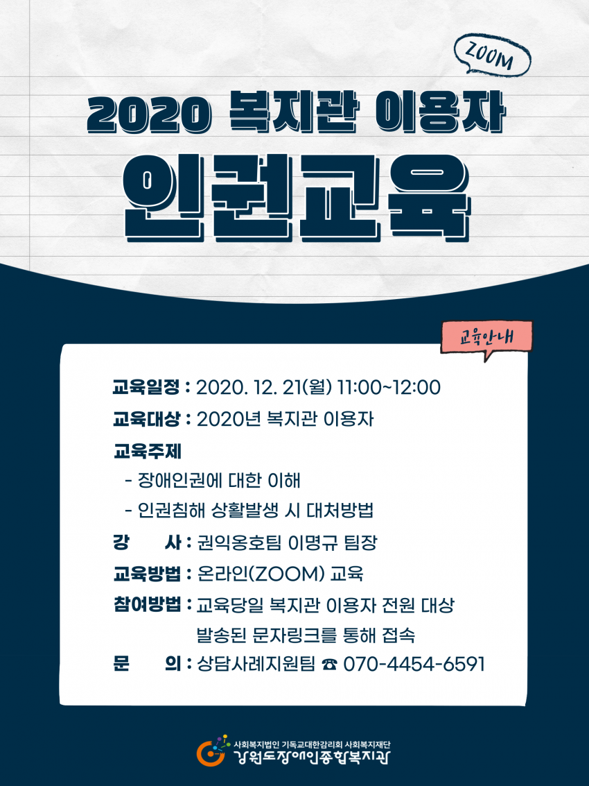 2020 복지관 이용자 인권교육 교육일정 2020년 12월 21일 월요일 11시~12시 교육대상 2020년 복지관 이용자 교육주제 장애인권에 대한 이해 인권침해 상황발생시 대처방법 강사 권익옹호팀 이명규팀장 교육방법 온라인 zoom교육 참여방법 교육당일 복지관 이용자 전원 대상 발송된 문자링크를 통해 접속 문의 상담사례지원팀 070-4454-6591