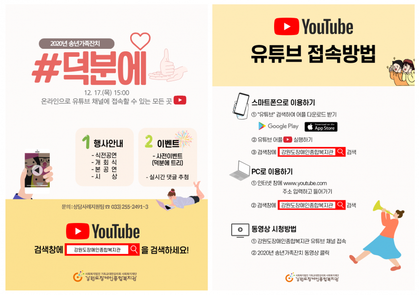 2020년 송년가족잔치 #덕분에 12월 17일 목요일 15시 온라인으로 유튜브 채널에 접속할 수 있는 모든 곳 1. 행사안내 식전공연 개회식 본공연 시상 2. 이벤트 사전이벤트 덕분에트리 실시간댓글추첨, 문의 상담사례지원팀 033-255-2491, 유튜브 접속방법 1.스마트폰으로 이용하기, 유튜브 검색하여 어플 다운로드받기, 유튜브 어플 실행하기, 검색창에 강원도장애인종합복지관 검색 2. PC로 이용하기, 인터넷창에 유튜브 주소 입력하고 들어가기 검색창에 강원도장애인종합복지관 검색, 3. 동영상시청방법, 강원도장애인종합복지관 유튜브 채널 접속, 2020년 송년가족잔치 동영상 클릭