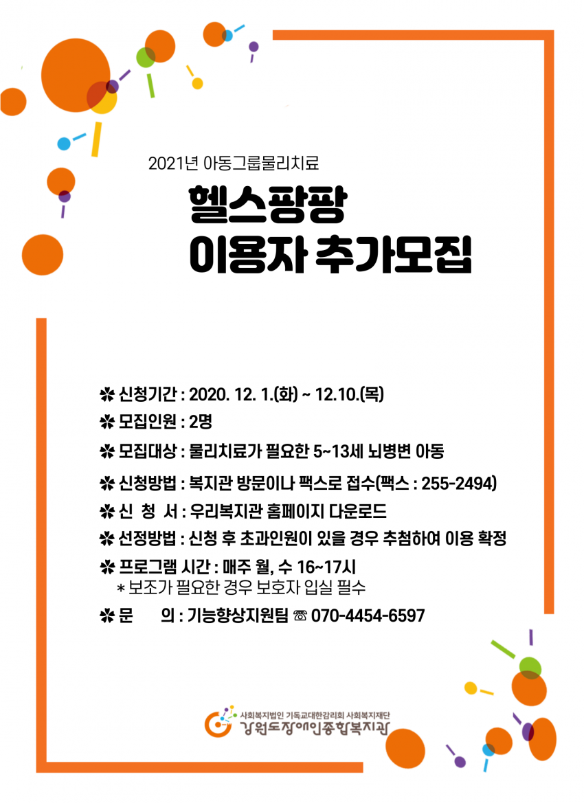 2021년 아동그룹물리치료(헬스팡팡) 이용자 추가 모집신청기간: 2020. 12. 1.(화) ~ 12. 10.(목) 나. 모집인원: 2명 모집대상: 물리치료가 필요한 5∼13세 뇌병변 아동 신청방법: 복지관 방문이나 팩스로 접수(팩스: 255-2494) 선정방법: 신청 후 초과인원이 있을 경우 추첨하여 이용 확정 *비고: 프로그램시간은 매주 월, 수 16시∼17시이며 1:1 보조가 필요한 경우 보호자 입실이 필수이니 참고하시기 바랍니다. 문의 : 기능향상지원팀  ☏070-4454-6597