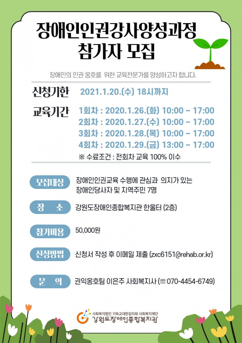 주제 장애인권교육 강사 양성과정 일시 2021. 1. 26(화) ~ 28(목) 10:00 ~ 17:00, 29(금) 13:00~17:00 / 총 4회차 대상 : 장애인 당사자, 장애인권에 관심있는 지역주민 7명 교육내용 장애인인권강사 활동에 필요한 전문지식 및 활동방법, 화상강의 플랫폼 사용법 진행장소 우리복지관 한울터 참 가 비 50,000원(최종심사 후 입금) 선정방법 서류심사 후 전화면접을 통해 최종 7명 선발 신청서류 : 신청서/개인정보수집및이용동의서(우리복지관 홈페이지 다운) 신청방법 : 이메일(zxc6151@rehab.or.kr) 및 내관 접수 /2021. 1. 20까지 문 의 : 강원도장애인종합복지관 이은주 사회복지사 ☏ 070-4454-6749