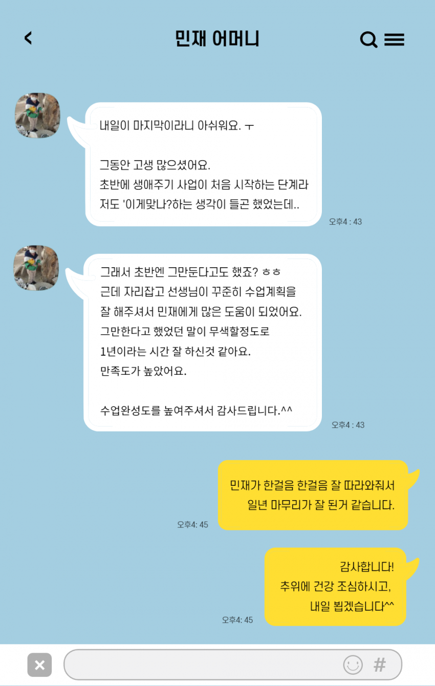 민재어머니 내일 마지막이라니 아쉬워요 그동안 고생많으셨어요 초반에 생애주기사업이 처음 시작하는 단계라 저도 이제맞나 하는 생각이 들곤 했었는데 그래서 초반엔 그만둔다고도 했죠 그런데 자리잡고 선생님이 꾸준히 수업계획을 잘해주셔서 민재에게 많은 도움이 되었어요 그만한다고 했던 말이 무색할 정도로 1년이라는 시간 잘 하신 것 같아요 만족도가 높았어요 수업완성도를 높여주셔서 감사합니다 길재호선생님 민재가 한걸음 한걸음 잘 따라와줘서 일년 마무리가 잘 된 것 같습니다. 감사합니다. 추위에 건강 조심하시고 내일뵙겠습니다.