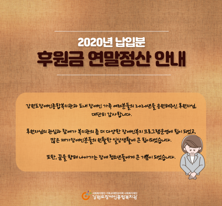 강원도장애인종합복지관과 도내 장애인 가족 여러분들의 2020년을 응원해주신 후원자님, 대단히 감사합니다 후원자님의 관심과 참여가 복지관의 좀 더 다양한 장애인복지 프로그램 운영에 힘이 되었고 많은 재가장애인분들의 원활한 일상생활에 큰 힘이 되었습니다 또한 꿈을 향해 나아가는 장애 청소년들에게 큰 기쁨이 되었습니다