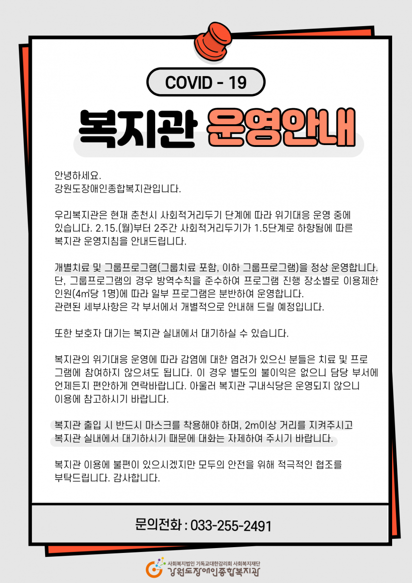 복지관 운영안내 안녕하세요 강원도장애인종합복지관입니다. 우리복지관은 현재 춘천시 사회적거리두기 단계에 따라 위기대응 운영 중에 있습니다.  2.15.(월)부터 2주간 사회적거리두기가 1.5단계로 하향됨에 따른 복지관 운영지침을 안내드립니다.   개별치료 및 그룹프로그램(그룹치료 포함, 이하 그룹프로그램)을 정상 운영합니다. 단, 그룹프로그램의 경우 방역수칙을 준수하여 프로그램 진행 장소별로 이용제한인원(4㎡당 1명)에 따라 일부 프로그램은 분반하여 운영합니다. 관련된 세부사항은 각 부서에서 개별적으로 안내해 드릴 예정입니다. 또한 보호자 대기는 복지관 실내에서 대기하실 수 있습니다.   복지관의 위기대응 운영에 따라 감염에 대한 염려가 있으신 분들은 치료 및 프로그램에 참여하지 않으셔도 됩니다. 이 경우 별도의 불이익은 없으니 담당 부서에 언제든지 편안하게 연락바랍니다. 아울러 복지관 구내식당은 운영되지 않으니 이용에 참고하시기 바랍니다.   복지관 출입 시 반드시 마스크를 착용해야 하며, 2m이상 거리를 지켜주시고 복지관 실내에서 대기하시기 때문에 대화는 자제하여 주시기 바랍니다.   복지관 이용에 불편이 있으시겠지만 모두의 안전을 위해 적극적인 협조를 부탁드립니다.