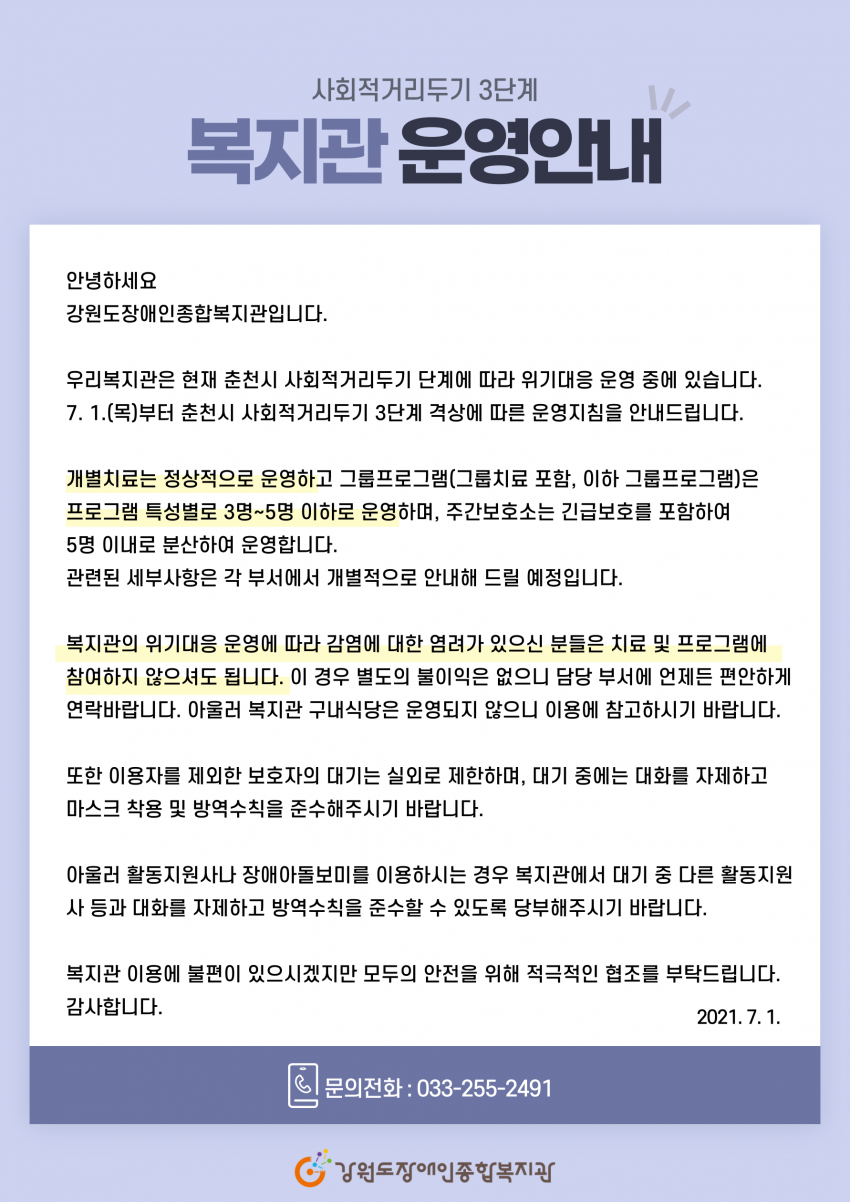 안녕하세요 강원도장애인종합복지관입니다. 우리복지관은 현재 춘천시 사회적거리두기 단계에 따라 위기대응 운영 중에 있습니다. 7. 1.(목)부터 춘천시 사회적거리두기 3단계 격상에 따른 운영지침을 안내드립니다. 개별치료는 정상적으로 운영하고 그룹프로그램(그룹치료 포함, 이하 그룹프로그램)은 프로그램 특성별로 3명~5명 이하로 운영하며, 주간보호소는 긴급보호를 포함하여 5명 이내로 분산하여 운영합니다. 관련된 세부사항은 각 부서에서 개별적으로 안내해 드릴 예정입니다. 복지관의 위기대응 운영에 따라 감염에 대한 염려가 있으신 분들은 치료 및 프로그램에 참여하지 않으셔도 됩니다. 이 경우 별도의 불이익은 없으니 담당 부서에 언제든 편안하게 연락바랍니다 아울러 복지관 구내식당은 운영되지 않으니 이용에 참고하시기 바랍니다. 또한 이용자를 제외한 보호자의 대기는 실외로 제한하며, 대기 중에는 대화를 자제하고 마스크 착용 및 방역수칙을 준수해주시기 바랍니다.아울러 활동지원사나 장애아돌보미를 이용하시는 경우 복지관에서 대기 중 다른 활동지원사 등과 대화를 자제하고 방역수칙을 준수할 수 있도록 당부해주시기 바랍니다. 복지관 이용에 불편이 있으시겠지만 모두의 안전을 위해 적극적인 협조를 부탁드립니다. 감사합니다.