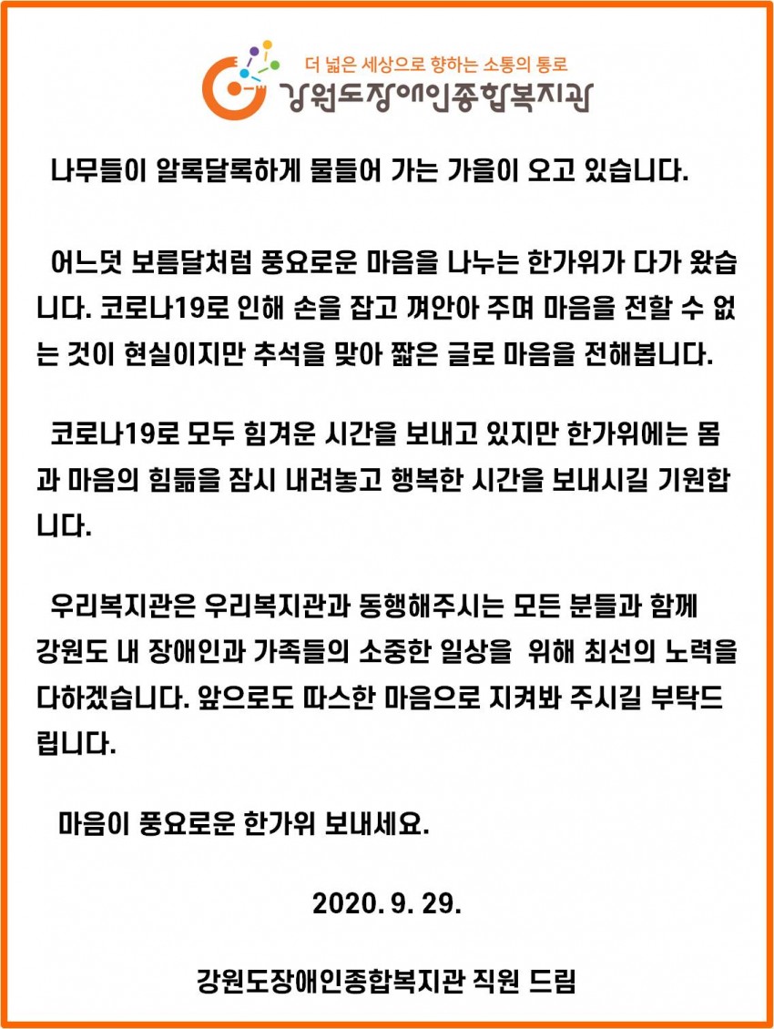 나무들이 알록달록하게 물들어 가는 가을이 오고 있습니다. 어느덧 보름달처럼 풍요로운 마음을 나누는 한가위가 다가 왔습 니다. 코로나19로 인해 손을 잡고 껴안아 주며 마음을 전할 수 없 는 것이 현실이지만 추석을 맞아 짧은 글로 마음을 전해봅니다. 코로나19로 모두 힘겨운 시간을 보내고 있지만 한가위에는 몸 과 마음의 힘듦을 잠시 내려놓고 행복한 시간을 보내시길 기원합 니다. 우리복지관은 우리복지관과 동행해주시는 모든 분들과 함께 강원도 내 장애인과 가족들의 소중한 일상을 위해 최선의 노력을 다하겠습니다. 앞으로도 따스한 마음으로 지켜봐 주시길 부탁드 립니다. 마음이 풍요로운 한가위 보내세요. 2020. 9. 29. 강원도장애인종합복지관 직원 드림