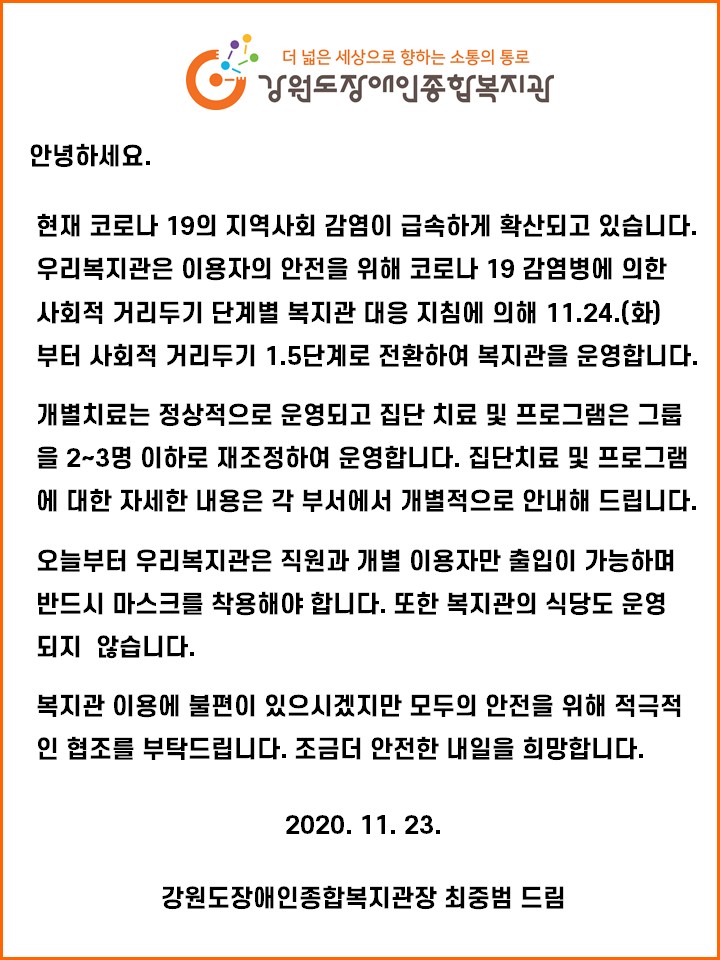 안녕하세요. 현재 코로나19의 지역사회 감염이 급속하게 확산되고 있습니다. 우리복지관은 이용자의 안전을 위해 코로나19 감염병에 의한 사회적거리두기 단계별 복지관 대응 지침에 의해 11월 24일 화요일부터 사회적거리두기 1.5단계로 전환하여 복지관을 운영합니다. 개별치료는 정상적으로 운영되고 집단치료 및 프로그램은 2~3명 이하로 재조정하여 운영합니다. 집단치료 및 프로그램에 대한 자세한 내용은 각 부서에서 개별적으로 안내해 드립니다. 오늘부터 우리복지관은 직원과 개별 이용자만 출입이 가능하며 반드시 마스크를 착용해야 합니다. 또한 복지관의 식당도 운영되지 않습니다. 복지관 이용에 불편이 있으시겠지만 모두의 안전을 위해 적극적인 협조를 부탁드립니다. 조금 더 안전한 내일을 희망합니다. 2020년 11월 23일 강원도장애인종합복지관장 최중범 드림 