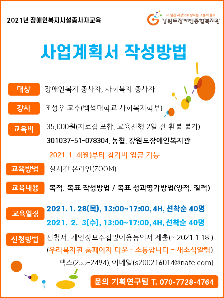 2021년 장애인복지시설종사자교육, 사업계획서 작성방법, 대상 장애인복지 종사자, 사회복지종사자, 강사 조성우 교수(백석대학교 사회복지학부) 교육비 35,000월(자료집 포함, 교육진행2일 전 환불 불가) 301037-51-078304, 농협, 강원도장애인복지관 2021년 1월 2일 월요일부터 참가비 입금 가능, 교육방법 실시간 온라인(zoom) 교육내용 목적, 목표 작성방법, 목표 성과평가방법(양적, 질적) 교육일정 2021년 1월 28일 목요일, 2020년 2월 3일 수요일 각 13시~17시 4시간 선착순 40명 신청방법 신청서, 개인정보수집 및 이용동의서 제출(1월 18일 까지) 팩스 255-2494, 이메일 s200216014@nate.com 문의 기획연구팀 070-7728-4764