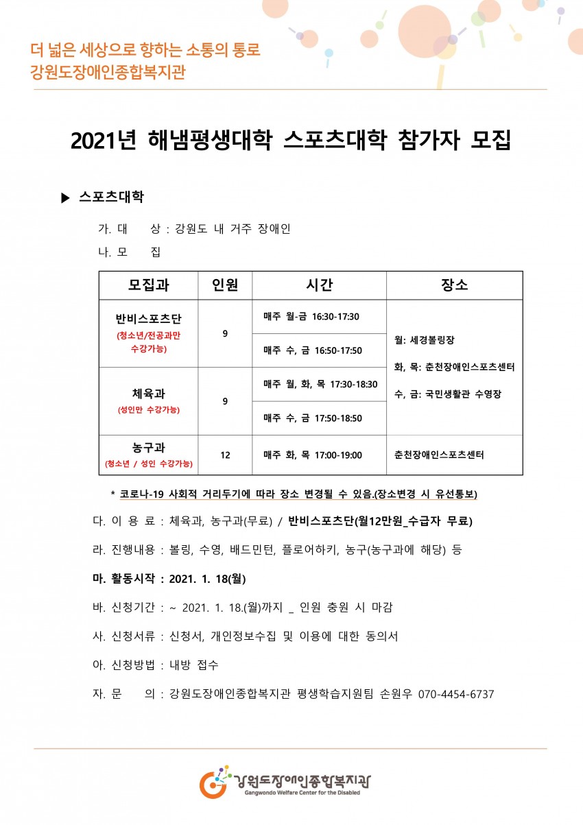 2021년 해냄평생대학 스포츠대학 참가자 모집  대    상 강원도 내에 거주 장애인 모집과 반비스포츠단(청소년전공과만 수강가능) 매주 월요일부터 금요일 16시 30분부터 17시 40분 체육과(성인만 수강가능) 매주 월화목 17시 50분부터 18시 30분 매주 수요일 금요일 17시 50분부터 18시 50분 장소 월요일 세경볼링장 화요일목요일 춘천장애인스포츠센터 수요일금요일 국민생활관 수영장 농구과 청소년 성인 수강가능 매주 화요일 목요일 춘천 장애인스포츠센터 코로나-19 사회적 거리두기에 따라 장소 변경될 수 있음.(장소변경 시 유선통보)  이 용 료 체육과, 농구과(무료) / 반비스포츠단(월12만원_수급자 무료)  진행내용 볼링, 수영, 배드민턴, 플로어하키, 농구(농구과에 해당) 등 활동시작 2021. 1. 18(월) 신청기간  ~ 2021. 1. 18.(월)까지 _ 인원 충원 시 마감 신청서류  신청서, 개인정보수집 및 이용에 대한 동의서 신청방법  내방 접수문의 강원도장애인종합복지관 평생학습지원팀 손원우 070-4454-6737